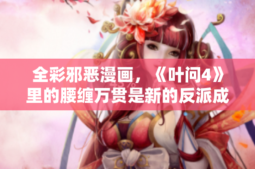 全彩邪恶漫画，《叶问4》里的腰缠万贯是新的反派成分？