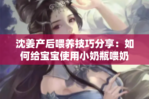 沈姜产后喂养技巧分享：如何给宝宝使用小奶瓶喂奶