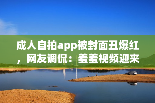 成人自拍app被封面丑爆红，网友调侃：羞羞视频迎来巅峰时刻！