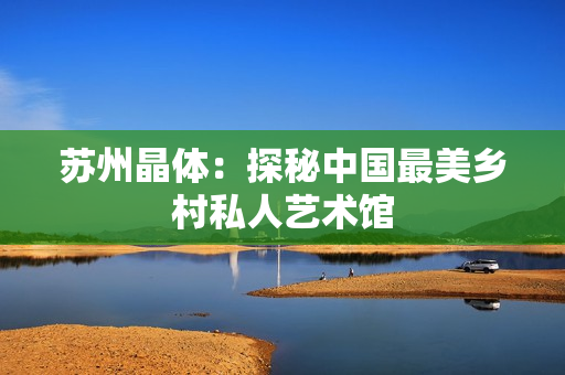 苏州晶体：探秘中国最美乡村私人艺术馆