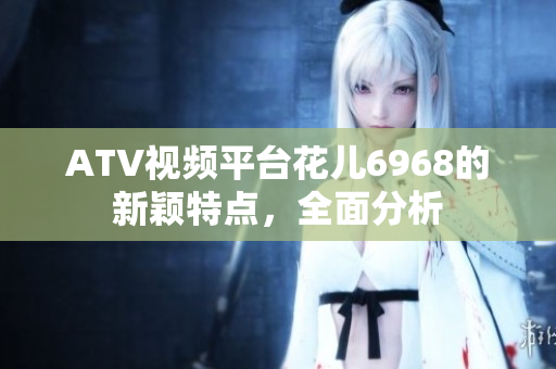 ATV视频平台花儿6968的新颖特点，全面分析