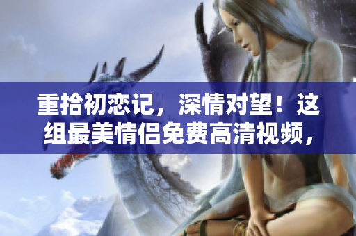重拾初恋记，深情对望！这组最美情侣免费高清视频，感人至深！