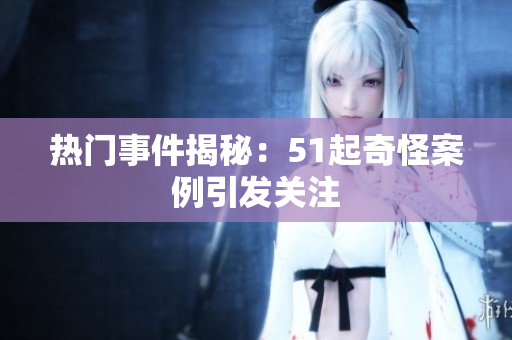 热门事件揭秘：51起奇怪案例引发关注
