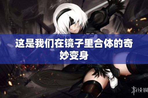 这是我们在镜子里合体的奇妙变身
