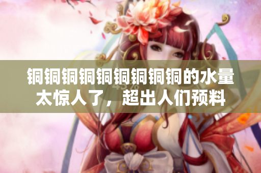 铜铜铜铜铜铜铜铜铜的水量太惊人了，超出人们预料