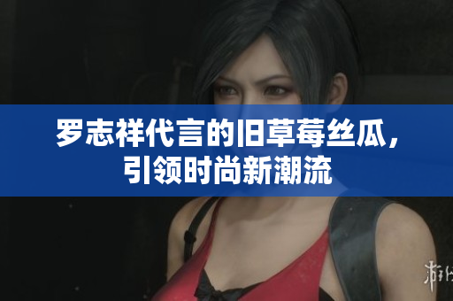 罗志祥代言的旧草莓丝瓜，引领时尚新潮流