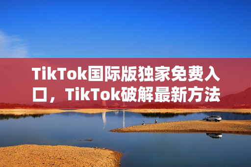 TikTok国际版独家免费入口，TikTok破解最新方法！