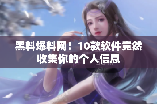 黑料爆料网！10款软件竟然收集你的个人信息