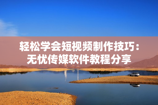 轻松学会短视频制作技巧：无忧传媒软件教程分享