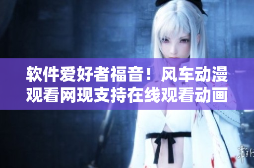 软件爱好者福音！风车动漫观看网现支持在线观看动画资源