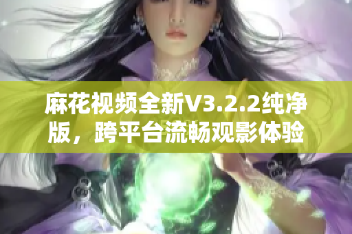 麻花视频全新V3.2.2纯净版，跨平台流畅观影体验