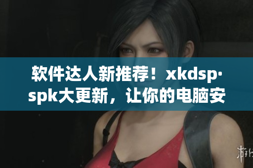 软件达人新推荐！xkdsp·spk大更新，让你的电脑安全又高效(1)