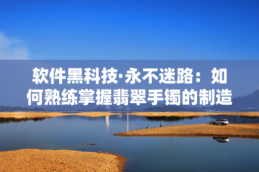 软件黑科技·永不迷路：如何熟练掌握翡翠手镯的制造工艺？