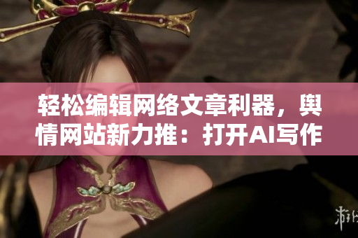 轻松编辑网络文章利器，舆情网站新力推：打开AI写作助手