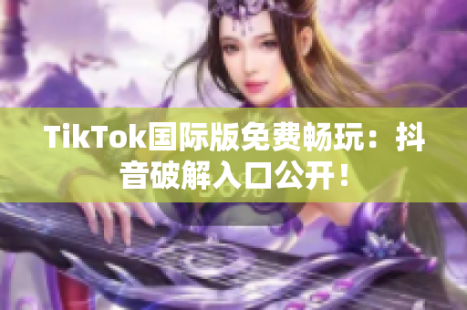 TikTok国际版免费畅玩：抖音破解入口公开！