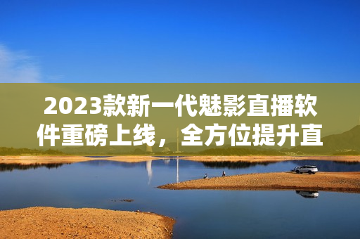 2023款新一代魅影直播软件重磅上线，全方位提升直播体验！
