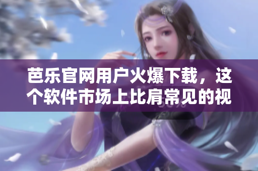 芭乐官网用户火爆下载，这个软件市场上比肩常见的视频软件？