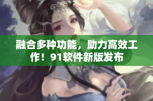 融合多种功能，助力高效工作！91软件新版发布