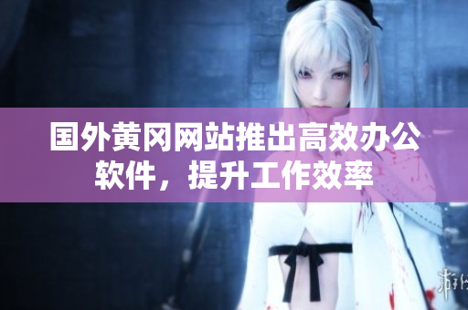 国外黄冈网站推出高效办公软件，提升工作效率