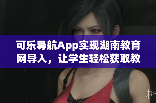 可乐导航App实现湖南教育网导入，让学生轻松获取教育资源