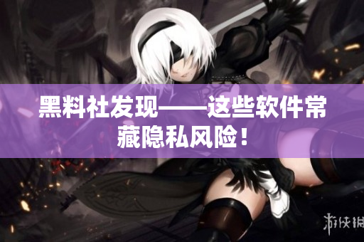 黑料社发现——这些软件常藏隐私风险！