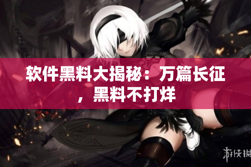 软件黑料大揭秘：万篇长征，黑料不打烊