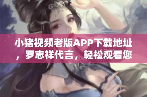 小猪视频老版APP下载地址，罗志祥代言，轻松观看您喜爱的视频