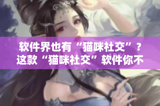 软件界也有“猫咪社交”？这款“猫咪社交”软件你不可错过！