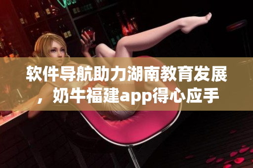 软件导航助力湖南教育发展，奶牛福建app得心应手