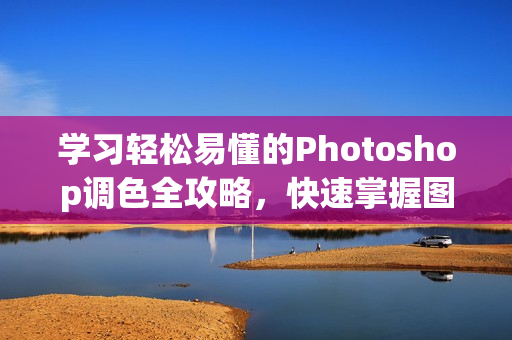 学习轻松易懂的Photoshop调色全攻略，快速掌握图片后期编辑技巧