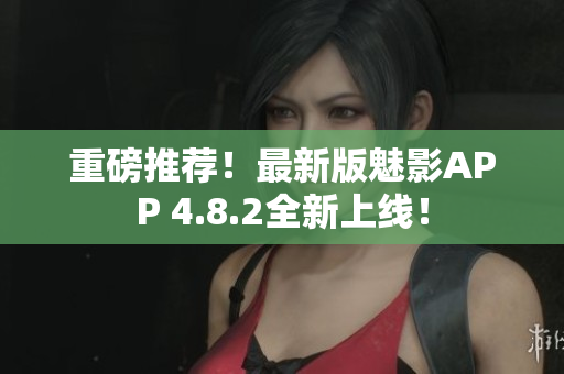 重磅推荐！最新版魅影APP 4.8.2全新上线！