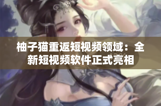 柚子猫重返短视频领域：全新短视频软件正式亮相