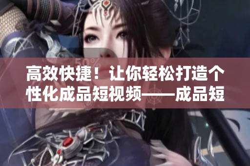 高效快捷！让你轻松打造个性化成品短视频——成品短视频应用程序