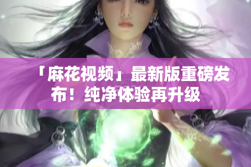 「麻花视频」最新版重磅发布！纯净体验再升级