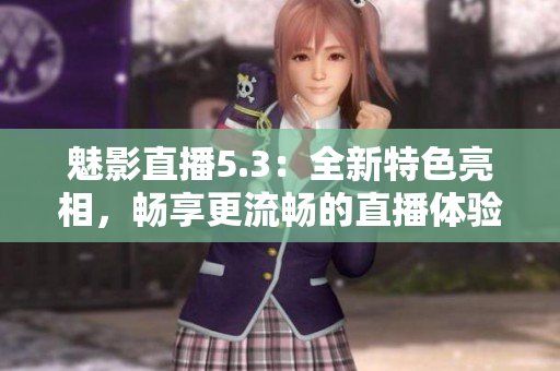 魅影直播5.3：全新特色亮相，畅享更流畅的直播体验
