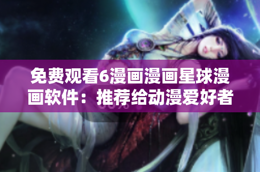 免费观看6漫画漫画星球漫画软件：推荐给动漫爱好者！
