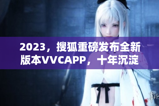 2023，搜狐重磅发布全新版本VVCAPP，十年沉淀荣耀呈现