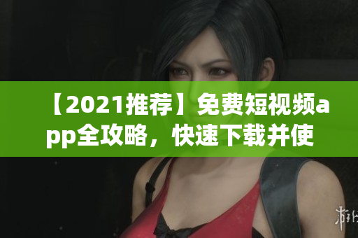 【2021推荐】免费短视频app全攻略，快速下载并使用！