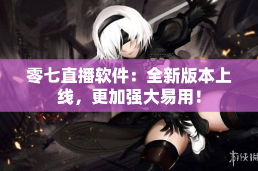 零七直播软件：全新版本上线，更加强大易用！