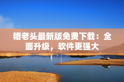 糟老头最新版免费下载：全面升级，软件更强大