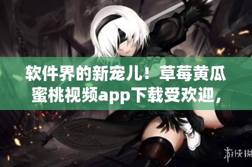 软件界的新宠儿！草莓黄瓜蜜桃视频app下载受欢迎，用户评价高涨