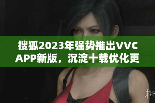 搜狐2023年强势推出VVCAPP新版，沉淀十载优化更强大