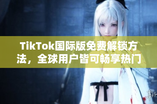 TikTok国际版免费解锁方法，全球用户皆可畅享热门视频