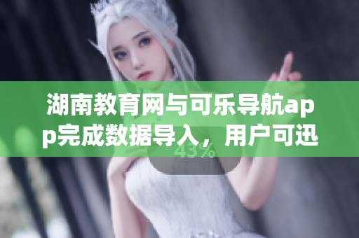 湖南教育网与可乐导航app完成数据导入，用户可迅速查询学校资讯