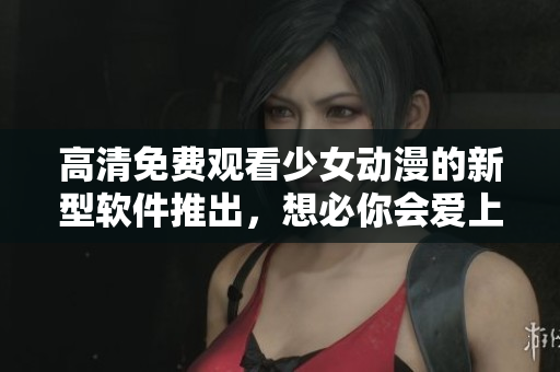 高清免费观看少女动漫的新型软件推出，想必你会爱上它！