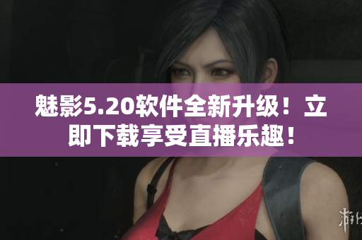 魅影5.20软件全新升级！立即下载享受直播乐趣！
