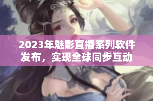 2023年魅影直播系列软件发布，实现全球同步互动