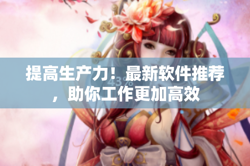 提高生产力！最新软件推荐，助你工作更加高效