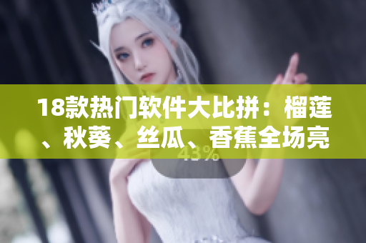 18款热门软件大比拼：榴莲、秋葵、丝瓜、香蕉全场亮相