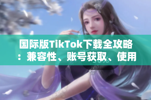 国际版TikTok下载全攻略：兼容性、账号获取、使用技巧